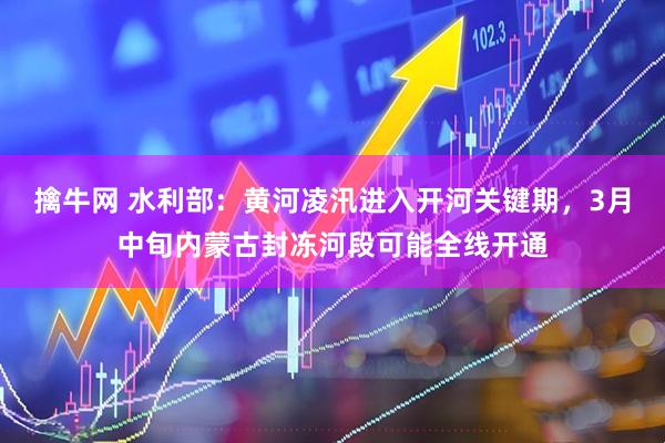 擒牛网 水利部：黄河凌汛进入开河关键期，3月中旬内蒙古封冻河段可能全线开通