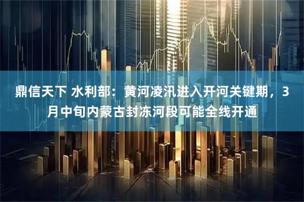 鼎信天下 水利部：黄河凌汛进入开河关键期，3月中旬内蒙古封冻河段可能全线开通
