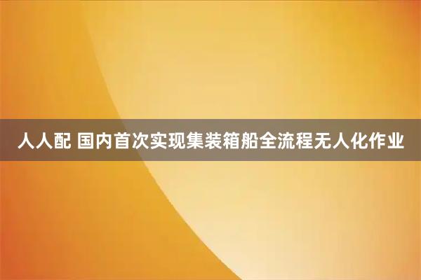人人配 国内首次实现集装箱船全流程无人化作业