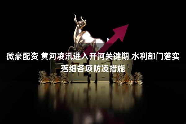 微豪配资 黄河凌汛进入开河关键期 水利部门落实落细各项防凌措施