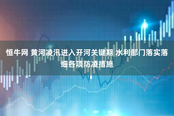 恒牛网 黄河凌汛进入开河关键期 水利部门落实落细各项防凌措施