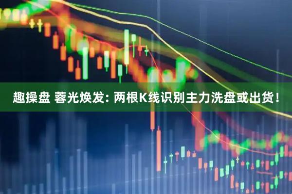 趣操盘 蓉光焕发: 两根K线识别主力洗盘或出货！