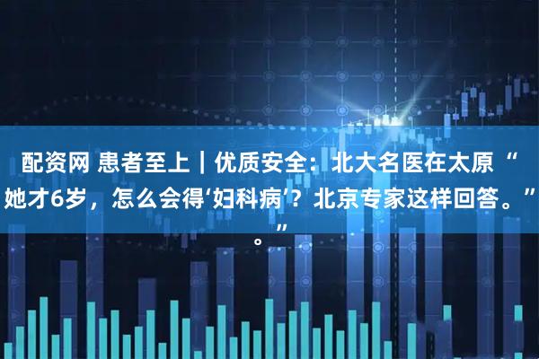 配资网 患者至上｜优质安全：北大名医在太原 “她才6岁，怎么会得‘妇科病’？北京专家这样回答。”