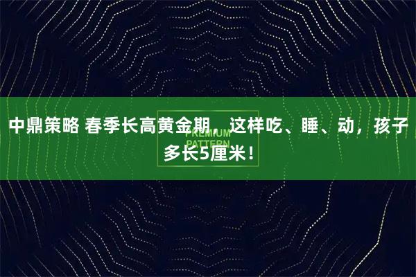 中鼎策略 春季长高黄金期，这样吃、睡、动，孩子多长5厘米！