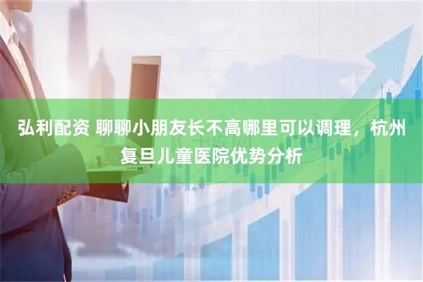 弘利配资 聊聊小朋友长不高哪里可以调理，杭州复旦儿童医院优势分析