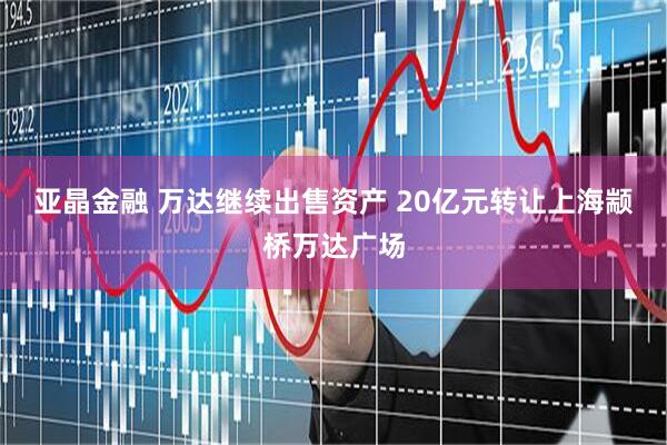 亚晶金融 万达继续出售资产 20亿元转让上海颛桥万达广场