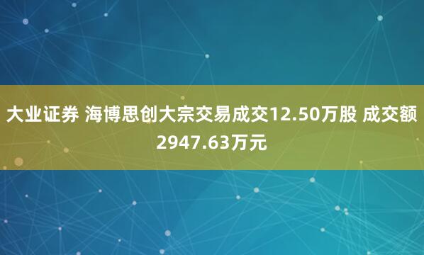 大业证券 海博思创大宗交易成交12.50万股 成交额2947.63万元