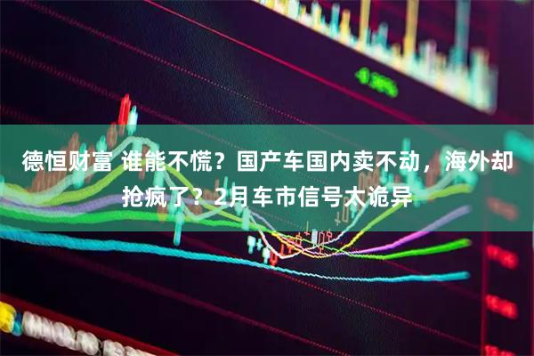 德恒财富 谁能不慌？国产车国内卖不动，海外却抢疯了？2月车市信号太诡异