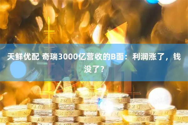天鲜优配 奇瑞3000亿营收的B面：利润涨了，钱没了？