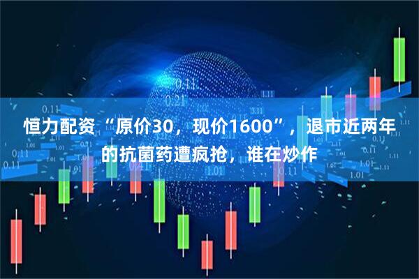 恒力配资 “原价30，现价1600”，退市近两年的抗菌药遭疯抢，谁在炒作