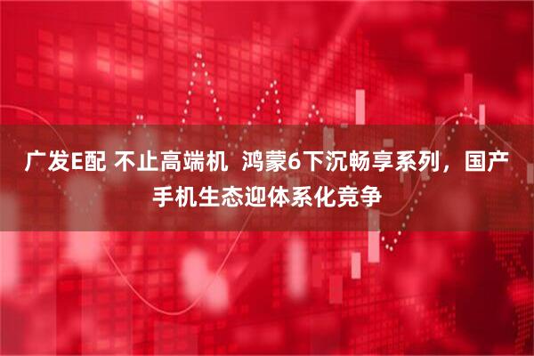 广发E配 不止高端机  鸿蒙6下沉畅享系列，国产手机生态迎体系化竞争