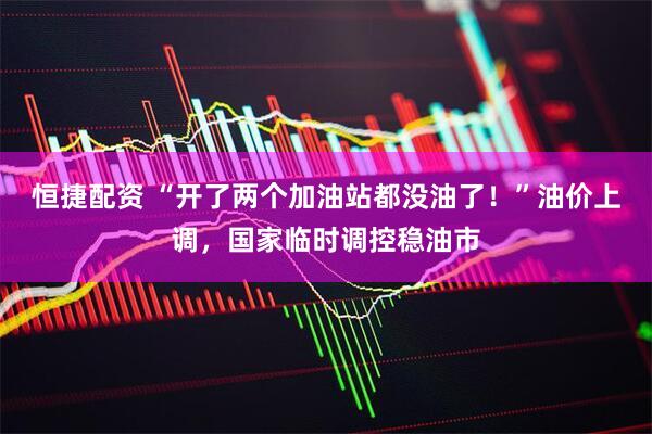 恒捷配资 “开了两个加油站都没油了！”油价上调，国家临时调控稳油市
