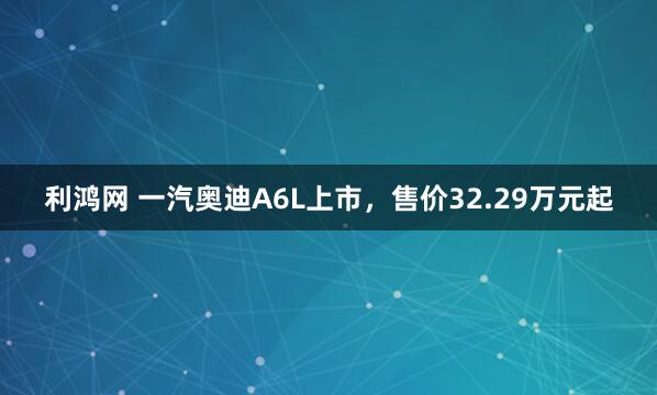 利鸿网 一汽奥迪A6L上市，售价32.29万元起