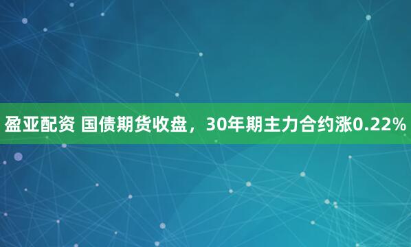 盈亚配资 国债期货收盘，30年期主力合约涨0.22%