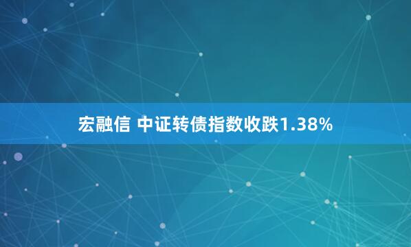 宏融信 中证转债指数收跌1.38%