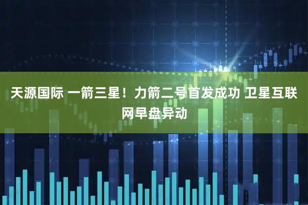 天源国际 一箭三星！力箭二号首发成功 卫星互联网早盘异动