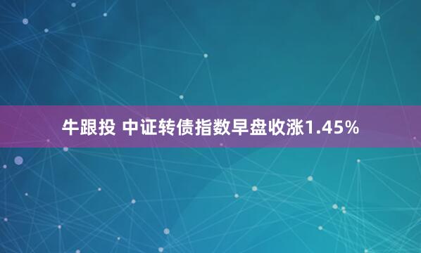牛跟投 中证转债指数早盘收涨1.45%