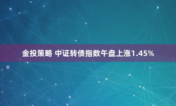 金投策略 中证转债指数午盘上涨1.45%