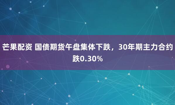 芒果配资 国债期货午盘集体下跌，30年期主力合约跌0.30%