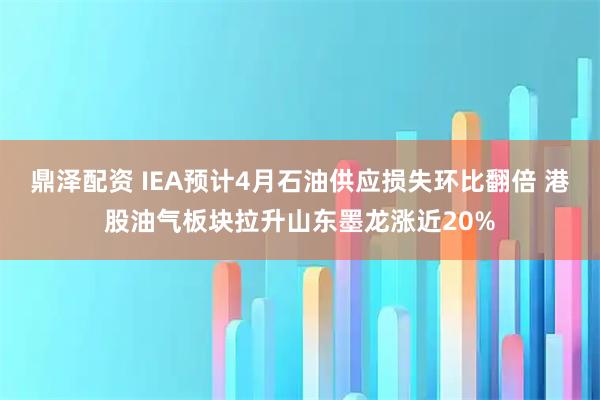鼎泽配资 IEA预计4月石油供应损失环比翻倍 港股油气板块拉升山东墨龙涨近20%