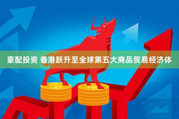 豪配投资 香港跃升至全球第五大商品贸易经济体