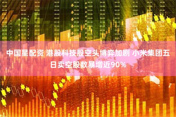 中国星配资 港股科技股空头博弈加剧 小米集团五日卖空股数暴增近90%
