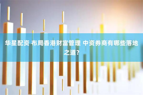 华星配资 布局香港财富管理 中资券商有哪些落地之道？