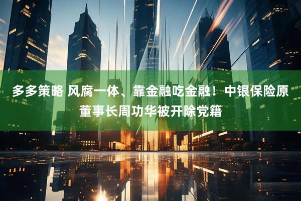 多多策略 风腐一体、靠金融吃金融！中银保险原董事长周功华被开除党籍