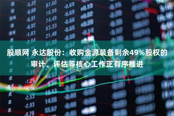股顺网 永达股份：收购金源装备剩余49%股权的审计、评估等核心工作正有序推进