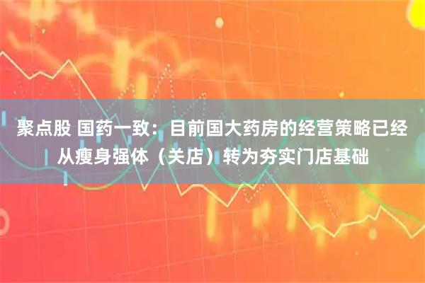 聚点股 国药一致：目前国大药房的经营策略已经从瘦身强体（关店）转为夯实门店基础