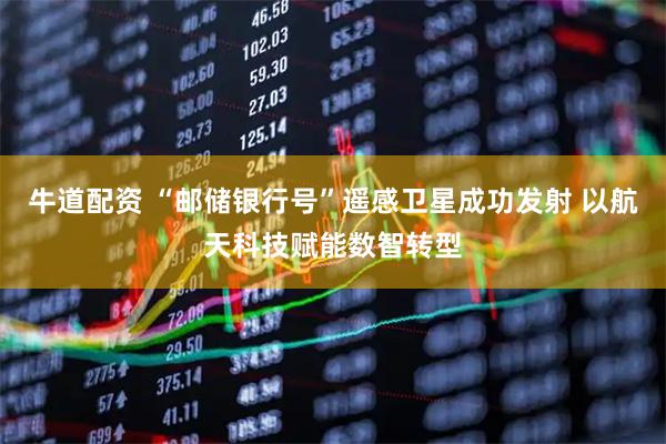 牛道配资 “邮储银行号”遥感卫星成功发射 以航天科技赋能数智转型