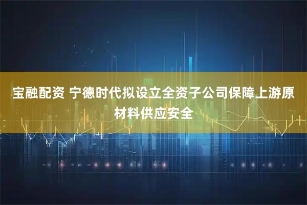 宝融配资 宁德时代拟设立全资子公司保障上游原材料供应安全
