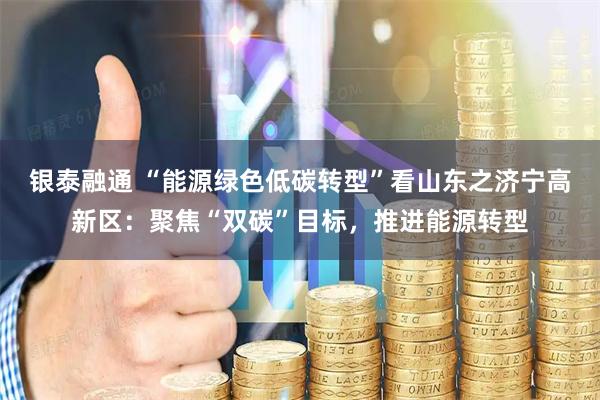 银泰融通 “能源绿色低碳转型”看山东之济宁高新区：聚焦“双碳”目标，推进能源转型