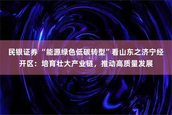 民银证券 “能源绿色低碳转型”看山东之济宁经开区：培育壮大产业链，推动高质量发展