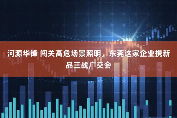河源华锋 闯关高危场景照明，东莞这家企业携新品三战广交会