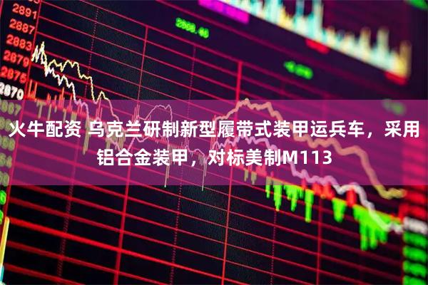 火牛配资 乌克兰研制新型履带式装甲运兵车，采用铝合金装甲，对标美制M113