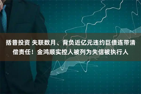 括普投资 失联数月、背负近亿元违约巨债连带清偿责任！金鸿顺实控人被列为失信被执行人