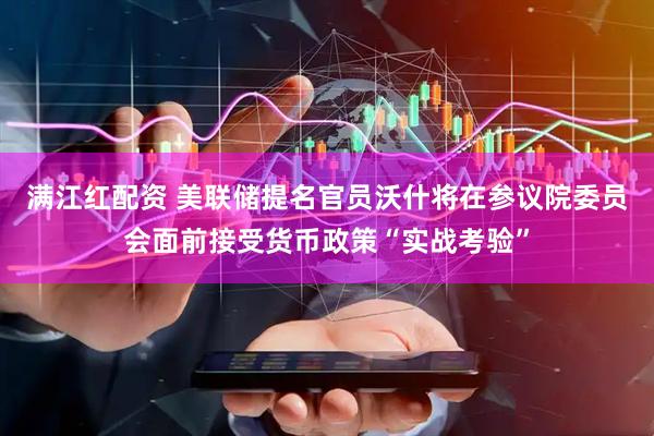 满江红配资 美联储提名官员沃什将在参议院委员会面前接受货币政策“实战考验”