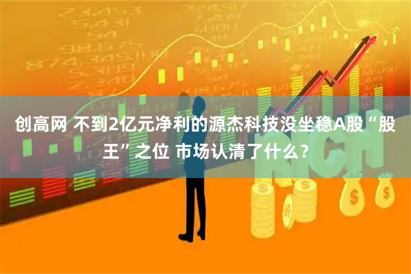 创高网 不到2亿元净利的源杰科技没坐稳A股“股王”之位 市场认清了什么？