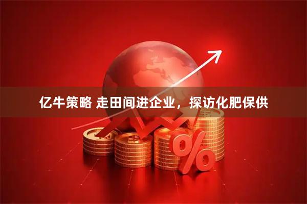 亿牛策略 走田间进企业，探访化肥保供