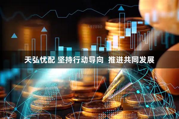天弘忧配 坚持行动导向  推进共同发展