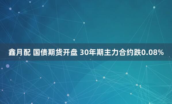 鑫月配 国债期货开盘 30年期主力合约跌0.08%