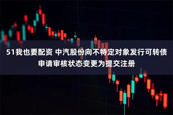 51我也要配资 中汽股份向不特定对象发行可转债申请审核状态变更为提交注册