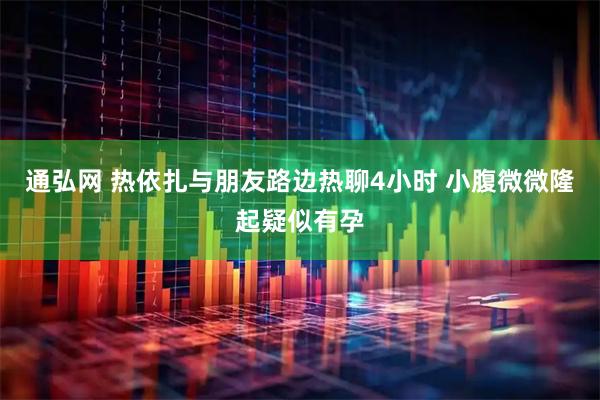 通弘网 热依扎与朋友路边热聊4小时 小腹微微隆起疑似有孕