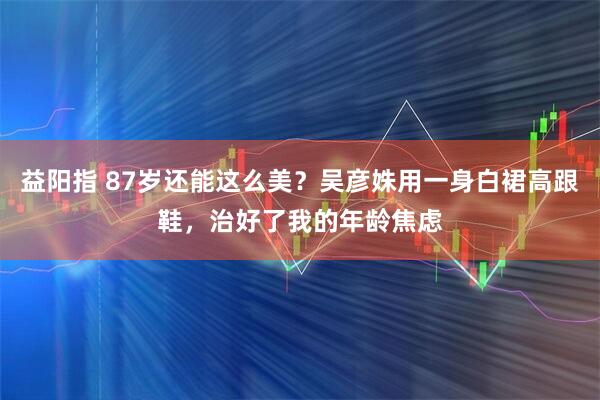 益阳指 87岁还能这么美？吴彦姝用一身白裙高跟鞋，治好了我的年龄焦虑