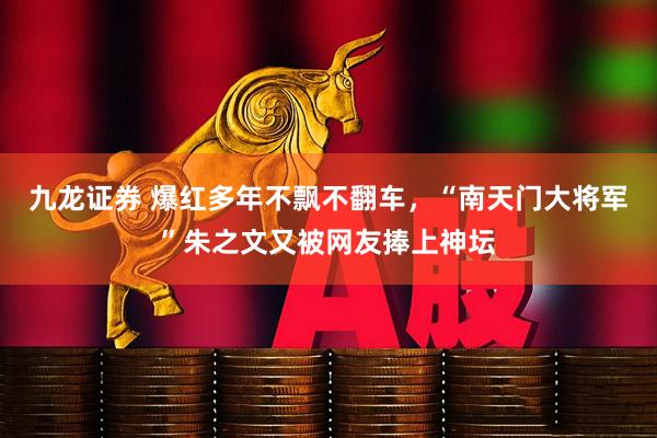 九龙证券 爆红多年不飘不翻车，“南天门大将军”朱之文又被网友捧上神坛