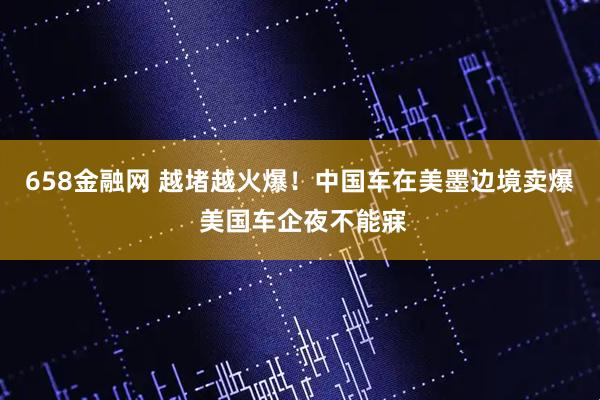 658金融网 越堵越火爆！中国车在美墨边境卖爆 美国车企夜不能寐