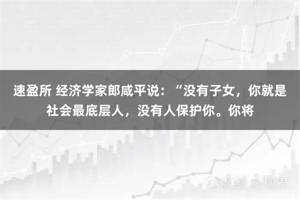 速盈所 经济学家郎咸平说：“没有子女，你就是社会最底层人，没有人保护你。你将