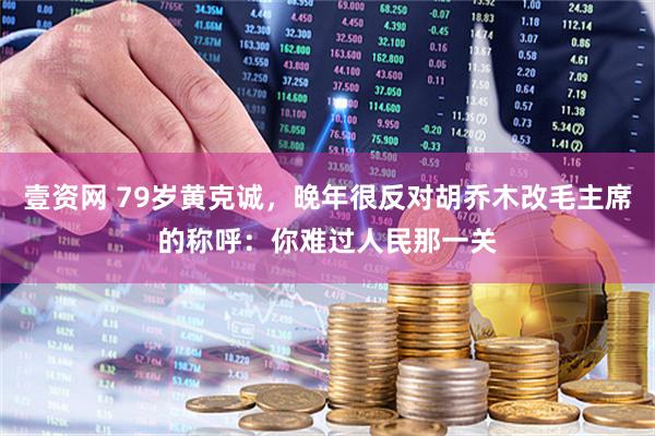 壹资网 79岁黄克诚，晚年很反对胡乔木改毛主席的称呼：你难过人民那一关