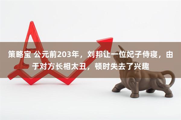 策略宝 公元前203年，刘邦让一位妃子侍寝，由于对方长相太丑，顿时失去了兴趣